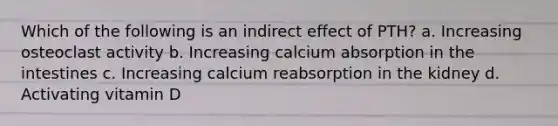 Which of the following is an indirect effect of PTH? a. Increasing osteoclast activity b. Increasing calcium absorption in the intestines c. Increasing calcium reabsorption in the kidney d. Activating vitamin D