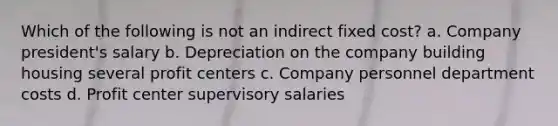 Which of the following is not an indirect fixed cost? a. Company president's salary b. Depreciation on the company building housing several profit centers c. Company personnel department costs d. Profit center supervisory salaries