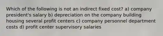 Which of the following is not an indirect fixed cost? a) company president's salary b) depreciation on the company building housing several profit centers c) company personnel department costs d) profit center supervisory salaries