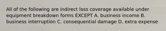 All of the following are indirect loss coverage available under equipment breakdown forms EXCEPT A. business income B. business interruption C. consequential damage D. extra expense