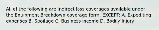 All of the following are indirect loss coverages available under the Equipment Breakdown coverage form, EXCEPT: A. Expediting expenses B. Spoilage C. Business income D. Bodily Injury