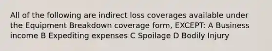 All of the following are indirect loss coverages available under the Equipment Breakdown coverage form, EXCEPT: A Business income B Expediting expenses C Spoilage D Bodily Injury