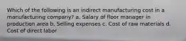 Which of the following is an indirect manufacturing cost in a manufacturing company? a. Salary of floor manager in production area b. Selling expenses c. Cost of raw materials d. Cost of direct labor