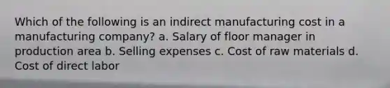 Which of the following is an indirect manufacturing cost in a manufacturing company? a. Salary of floor manager in production area b. Selling expenses c. Cost of raw materials d. Cost of direct labor