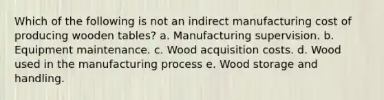 Which of the following is not an indirect manufacturing cost of producing wooden tables? a. Manufacturing supervision. b. Equipment maintenance. c. Wood acquisition costs. d. Wood used in the manufacturing process e. Wood storage and handling.