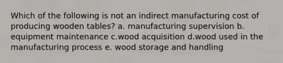 Which of the following is not an indirect manufacturing cost of producing wooden tables? a. manufacturing supervision b. equipment maintenance c.wood acquisition d.wood used in the manufacturing process e. wood storage and handling