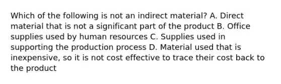 Which of the following is not an indirect material? A. Direct material that is not a significant part of the product B. Office supplies used by human resources C. Supplies used in supporting the production process D. Material used that is inexpensive, so it is not cost effective to trace their cost back to the product