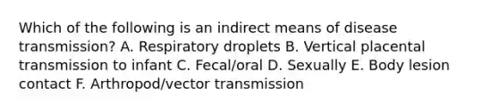 Which of the following is an indirect means of disease transmission? A. Respiratory droplets B. Vertical placental transmission to infant C. Fecal/oral D. Sexually E. Body lesion contact F. Arthropod/vector transmission