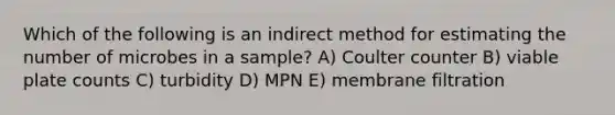 Which of the following is an indirect method for estimating the number of microbes in a sample? A) Coulter counter B) viable plate counts C) turbidity D) MPN E) membrane filtration