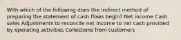 With which of the following does the indirect method of preparing the statement of cash flows begin? Net income Cash sales Adjustments to reconcile net income to net cash provided by operating activities Collections from customers