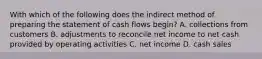 With which of the following does the indirect method of preparing the statement of cash flows begin? A. collections from customers B. adjustments to reconcile net income to net cash provided by operating activities C. net income D. cash sales