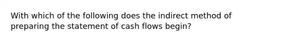 With which of the following does the indirect method of <a href='https://www.questionai.com/knowledge/kV7zn0WT6E-preparing-the-statement' class='anchor-knowledge'>preparing the statement</a> of cash flows begin?