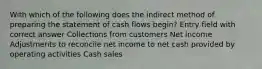 With which of the following does the indirect method of preparing the statement of cash flows begin? Entry field with correct answer Collections from customers Net income Adjustments to reconcile net income to net cash provided by operating activities Cash sales