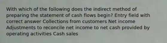 With which of the following does the indirect method of preparing the statement of cash flows begin? Entry field with correct answer Collections from customers Net income Adjustments to reconcile net income to net cash provided by operating activities Cash sales