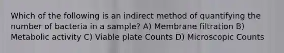 Which of the following is an indirect method of quantifying the number of bacteria in a sample? A) Membrane filtration B) Metabolic activity C) Viable plate Counts D) Microscopic Counts