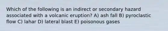 Which of the following is an indirect or secondary hazard associated with a volcanic eruption? A) ash fall B) pyroclastic flow C) lahar D) lateral blast E) poisonous gases