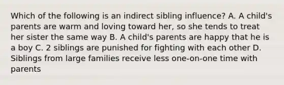 Which of the following is an indirect sibling influence? A. A child's parents are warm and loving toward her, so she tends to treat her sister the same way B. A child's parents are happy that he is a boy C. 2 siblings are punished for fighting with each other D. Siblings from large families receive less one-on-one time with parents