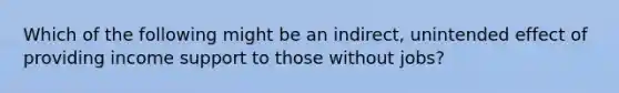 Which of the following might be an indirect, unintended effect of providing income support to those without jobs?