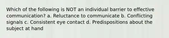 Which of the following is NOT an individual barrier to effective communication? a. Reluctance to communicate b. Conflicting signals c. Consistent eye contact d. Predispositions about the subject at hand