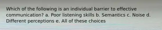 Which of the following is an individual barrier to effective communication? a. Poor listening skills b. Semantics c. Noise d. Different perceptions e. All of these choices