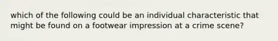 which of the following could be an individual characteristic that might be found on a footwear impression at a crime scene?