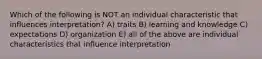 Which of the following is NOT an individual characteristic that influences interpretation? A) traits B) learning and knowledge C) expectations D) organization E) all of the above are individual characteristics that influence interpretation