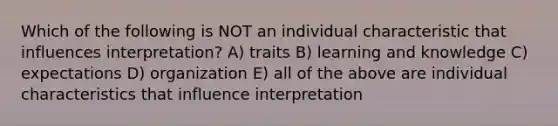 Which of the following is NOT an individual characteristic that influences interpretation? A) traits B) learning and knowledge C) expectations D) organization E) all of the above are individual characteristics that influence interpretation