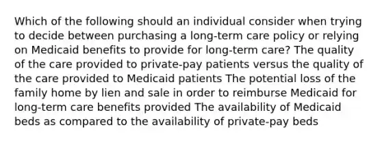 Which of the following should an individual consider when trying to decide between purchasing a long-term care policy or relying on Medicaid benefits to provide for long-term care? The quality of the care provided to private-pay patients versus the quality of the care provided to Medicaid patients The potential loss of the family home by lien and sale in order to reimburse Medicaid for long-term care benefits provided The availability of Medicaid beds as compared to the availability of private-pay beds