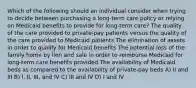 Which of the following should an individual consider when trying to decide between purchasing a long-term care policy or relying on Medicaid benefits to provide for long-term care? The quality of the care provided to private-pay patients versus the quality of the care provided to Medicaid patients The elimination of assets in order to qualify for Medicaid benefits The potential loss of the family home by lien and sale in order to reimburse Medicaid for long-term care benefits provided The availability of Medicaid beds as compared to the availability of private-pay beds A) II and III B) I, II, III, and IV C) III and IV D) I and IV