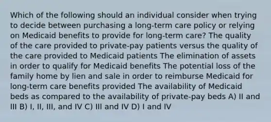 Which of the following should an individual consider when trying to decide between purchasing a long-term care policy or relying on Medicaid benefits to provide for long-term care? The quality of the care provided to private-pay patients versus the quality of the care provided to Medicaid patients The elimination of assets in order to qualify for Medicaid benefits The potential loss of the family home by lien and sale in order to reimburse Medicaid for long-term care benefits provided The availability of Medicaid beds as compared to the availability of private-pay beds A) II and III B) I, II, III, and IV C) III and IV D) I and IV