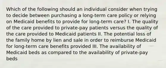 Which of the following should an individual consider when trying to decide between purchasing a long-term care policy or relying on Medicaid benefits to provide for long-term care? I. The quality of the care provided to private-pay patients versus the quality of the care provided to Medicaid patients II. The potential loss of the family home by lien and sale in order to reimburse Medicaid for long-term care benefits provided III. The availability of Medicaid beds as compared to the availability of private-pay beds