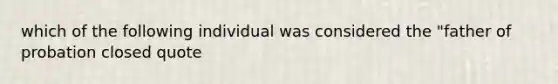 which of the following individual was considered the "father of probation closed quote