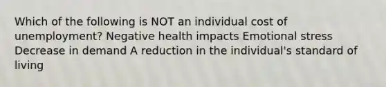 Which of the following is NOT an individual cost of unemployment? Negative health impacts Emotional stress Decrease in demand A reduction in the individual's standard of living