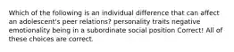 Which of the following is an individual difference that can affect an adolescent's peer relations? personality traits negative emotionality being in a subordinate social position Correct! All of these choices are correct.