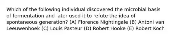 Which of the following individual discovered the microbial basis of fermentation and later used it to refute the idea of spontaneous generation? (A) Florence Nightingale (B) Antoni van Leeuwenhoek (C) Louis Pasteur (D) Robert Hooke (E) Robert Koch