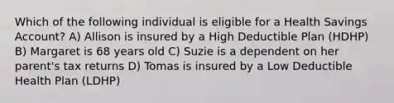 Which of the following individual is eligible for a Health Savings Account? A) Allison is insured by a High Deductible Plan (HDHP) B) Margaret is 68 years old C) Suzie is a dependent on her parent's tax returns D) Tomas is insured by a Low Deductible Health Plan (LDHP)