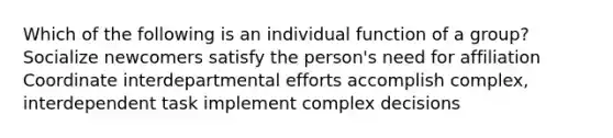 Which of the following is an individual function of a group? Socialize newcomers satisfy the person's need for affiliation Coordinate interdepartmental efforts accomplish complex, interdependent task implement complex decisions