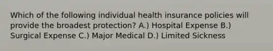 Which of the following individual health insurance policies will provide the broadest protection? A.) Hospital Expense B.) Surgical Expense C.) Major Medical D.) Limited Sickness