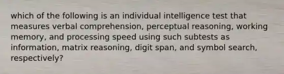 which of the following is an individual intelligence test that measures verbal comprehension, perceptual reasoning, working memory, and processing speed using such subtests as information, matrix reasoning, digit span, and symbol search, respectively?