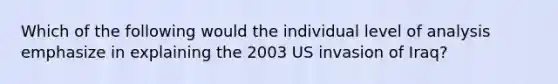 Which of the following would the individual level of analysis emphasize in explaining the 2003 US invasion of Iraq?