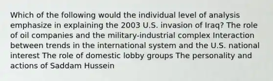 Which of the following would the individual level of analysis emphasize in explaining the 2003 U.S. invasion of Iraq? The role of oil companies and the military-industrial complex Interaction between trends in the international system and the U.S. national interest The role of domestic lobby groups The personality and actions of Saddam Hussein