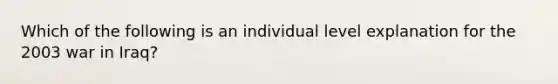 Which of the following is an individual level explanation for the 2003 war in Iraq?