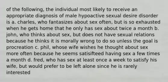 of the following, the individual most likely to receive an appropriate diagnosis of male hypoactive sexual desire disorder is a. charles, who fantasizes about sex often, but is so exhausted when he gets home that he only has sex about twice a month b. john, who thinks about sex, but does not have sexual relations because he thinks it is morally wrong to do so unless the goal is procreation c. phil, whose wife wishes he thought about sex more often because he seems satisifteed having sex a few times a month d. fred, who has sex at least once a week to satisfy his wife, but would prefer to be left alone since he is rarely interested