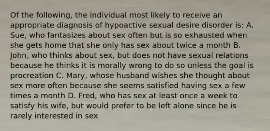 Of the following, the individual most likely to receive an appropriate diagnosis of hypoactive sexual desire disorder is: A. Sue, who fantasizes about sex often but is so exhausted when she gets home that she only has sex about twice a month B. John, who thinks about sex, but does not have sexual relations because he thinks it is morally wrong to do so unless the goal is procreation C. Mary, whose husband wishes she thought about sex more often because she seems satisfied having sex a few times a month D. Fred, who has sex at least once a week to satisfy his wife, but would prefer to be left alone since he is rarely interested in sex