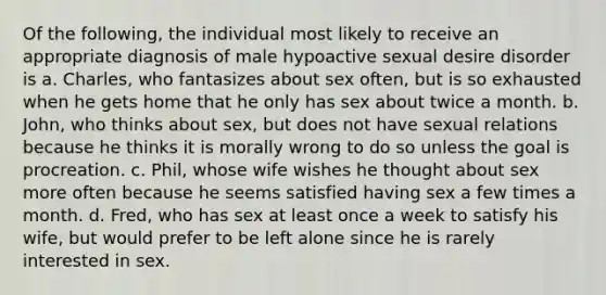 Of the following, the individual most likely to receive an appropriate diagnosis of male hypoactive sexual desire disorder is a. Charles, who fantasizes about sex often, but is so exhausted when he gets home that he only has sex about twice a month. b. John, who thinks about sex, but does not have sexual relations because he thinks it is morally wrong to do so unless the goal is procreation. c. Phil, whose wife wishes he thought about sex more often because he seems satisfied having sex a few times a month. d. Fred, who has sex at least once a week to satisfy his wife, but would prefer to be left alone since he is rarely interested in sex.