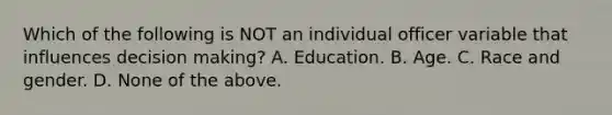 Which of the following is NOT an individual officer variable that influences decision making? A. Education. B. Age. C. Race and gender. D. None of the above.