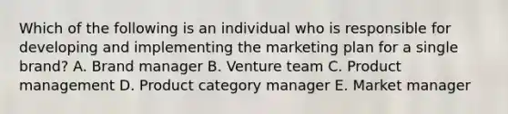 Which of the following is an individual who is responsible for developing and implementing the marketing plan for a single​ brand? A. Brand manager B. Venture team C. Product management D. Product category manager E. Market manager