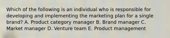 Which of the following is an individual who is responsible for developing and implementing the marketing plan for a single​ brand? A. Product category manager B. Brand manager C. Market manager D. Venture team E. Product management