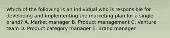 Which of the following is an individual who is responsible for developing and implementing the marketing plan for a single​ brand? A. Market manager B. Product management C. Venture team D. Product category manager E. Brand manager