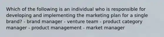 Which of the following is an individual who is responsible for developing and implementing the marketing plan for a single​ brand? - brand manager - venture team - product category manager - product management - market manager